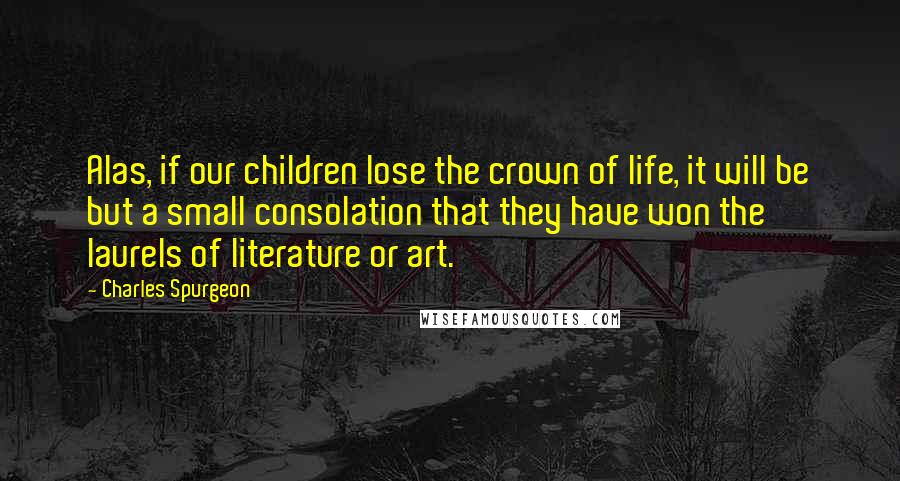 Charles Spurgeon Quotes: Alas, if our children lose the crown of life, it will be but a small consolation that they have won the laurels of literature or art.