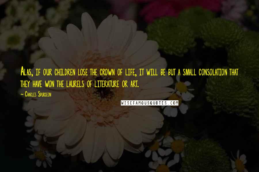 Charles Spurgeon Quotes: Alas, if our children lose the crown of life, it will be but a small consolation that they have won the laurels of literature or art.