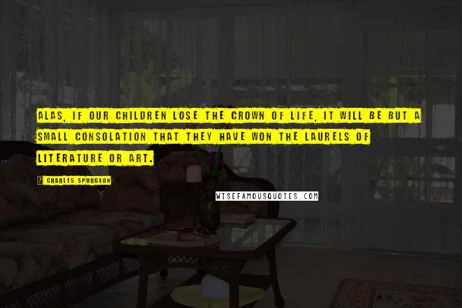 Charles Spurgeon Quotes: Alas, if our children lose the crown of life, it will be but a small consolation that they have won the laurels of literature or art.