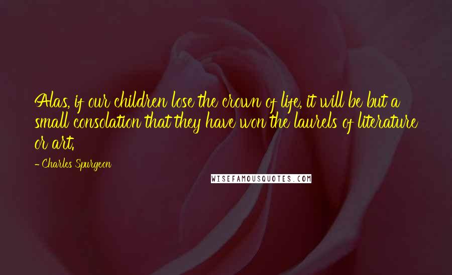 Charles Spurgeon Quotes: Alas, if our children lose the crown of life, it will be but a small consolation that they have won the laurels of literature or art.