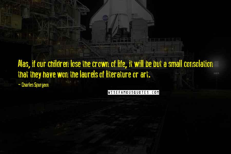 Charles Spurgeon Quotes: Alas, if our children lose the crown of life, it will be but a small consolation that they have won the laurels of literature or art.