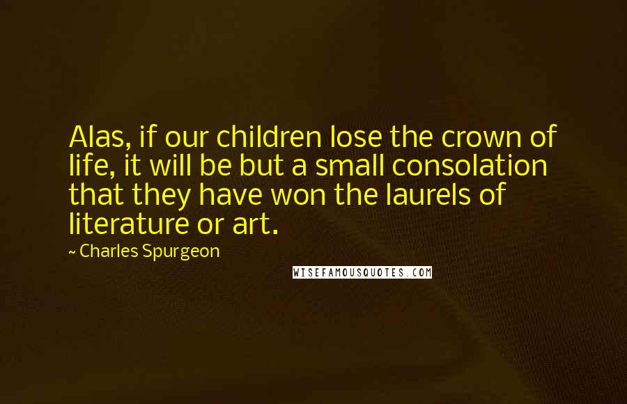 Charles Spurgeon Quotes: Alas, if our children lose the crown of life, it will be but a small consolation that they have won the laurels of literature or art.