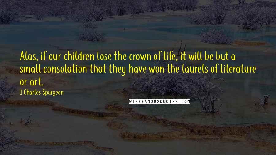 Charles Spurgeon Quotes: Alas, if our children lose the crown of life, it will be but a small consolation that they have won the laurels of literature or art.