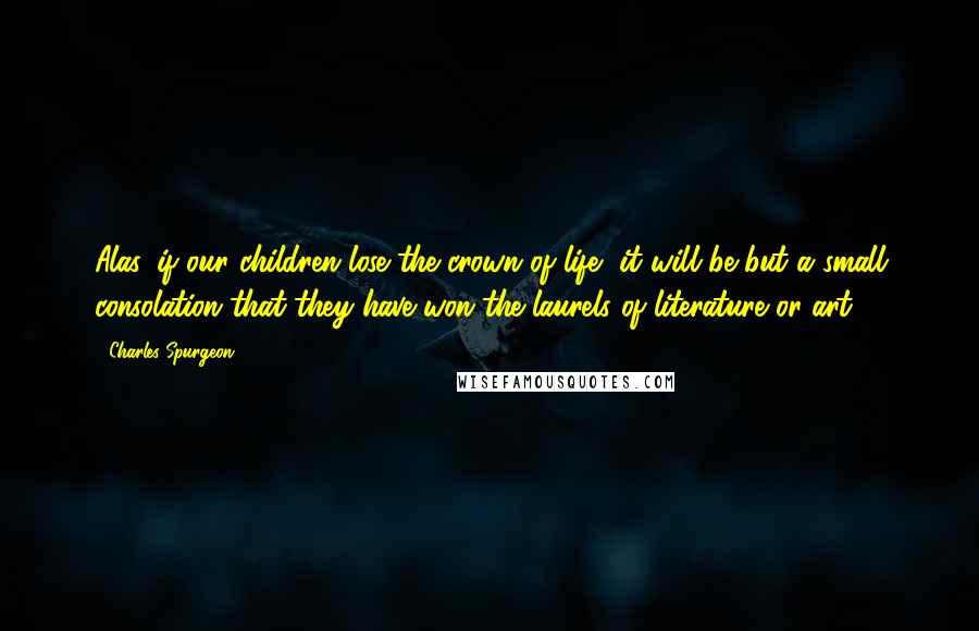 Charles Spurgeon Quotes: Alas, if our children lose the crown of life, it will be but a small consolation that they have won the laurels of literature or art.