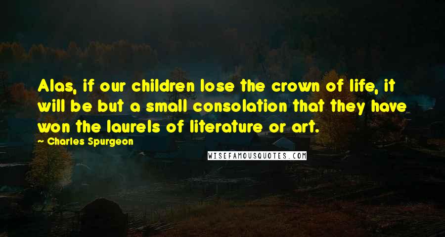 Charles Spurgeon Quotes: Alas, if our children lose the crown of life, it will be but a small consolation that they have won the laurels of literature or art.
