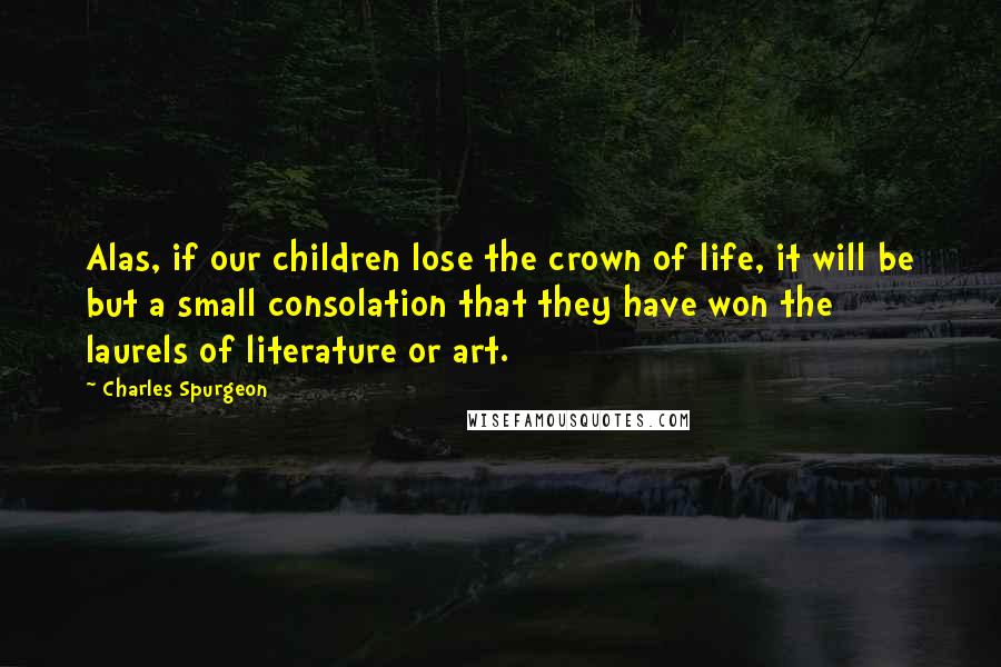 Charles Spurgeon Quotes: Alas, if our children lose the crown of life, it will be but a small consolation that they have won the laurels of literature or art.