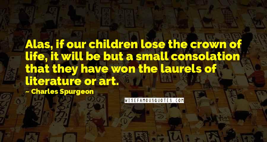 Charles Spurgeon Quotes: Alas, if our children lose the crown of life, it will be but a small consolation that they have won the laurels of literature or art.