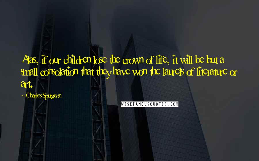 Charles Spurgeon Quotes: Alas, if our children lose the crown of life, it will be but a small consolation that they have won the laurels of literature or art.