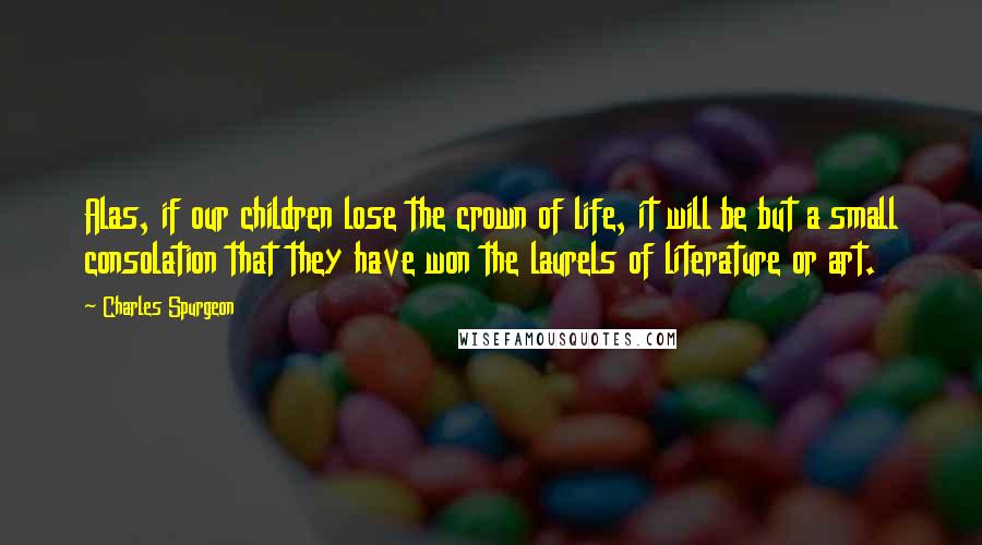 Charles Spurgeon Quotes: Alas, if our children lose the crown of life, it will be but a small consolation that they have won the laurels of literature or art.