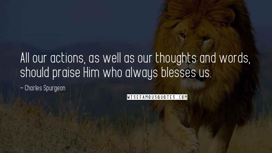 Charles Spurgeon Quotes: All our actions, as well as our thoughts and words, should praise Him who always blesses us.