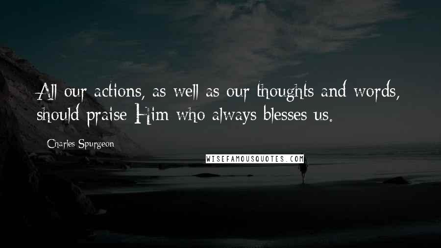 Charles Spurgeon Quotes: All our actions, as well as our thoughts and words, should praise Him who always blesses us.