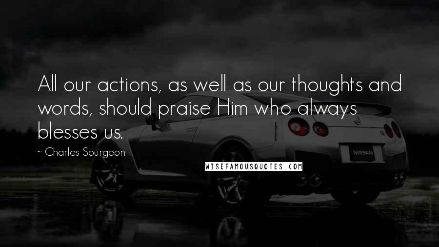 Charles Spurgeon Quotes: All our actions, as well as our thoughts and words, should praise Him who always blesses us.