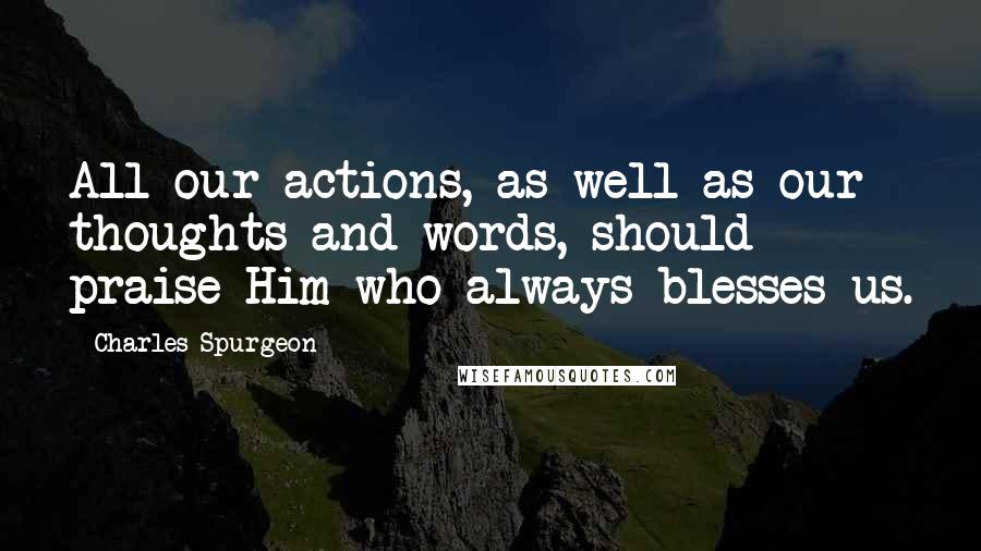 Charles Spurgeon Quotes: All our actions, as well as our thoughts and words, should praise Him who always blesses us.