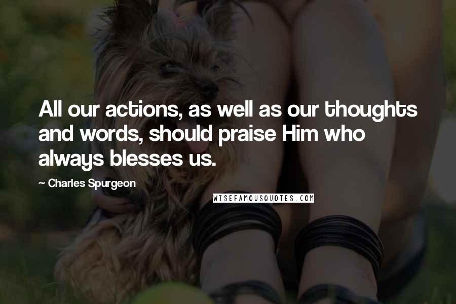 Charles Spurgeon Quotes: All our actions, as well as our thoughts and words, should praise Him who always blesses us.