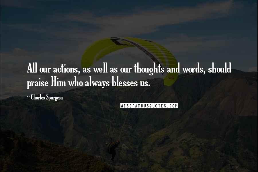 Charles Spurgeon Quotes: All our actions, as well as our thoughts and words, should praise Him who always blesses us.