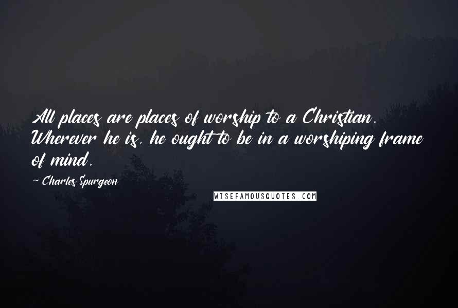 Charles Spurgeon Quotes: All places are places of worship to a Christian. Wherever he is, he ought to be in a worshiping frame of mind.