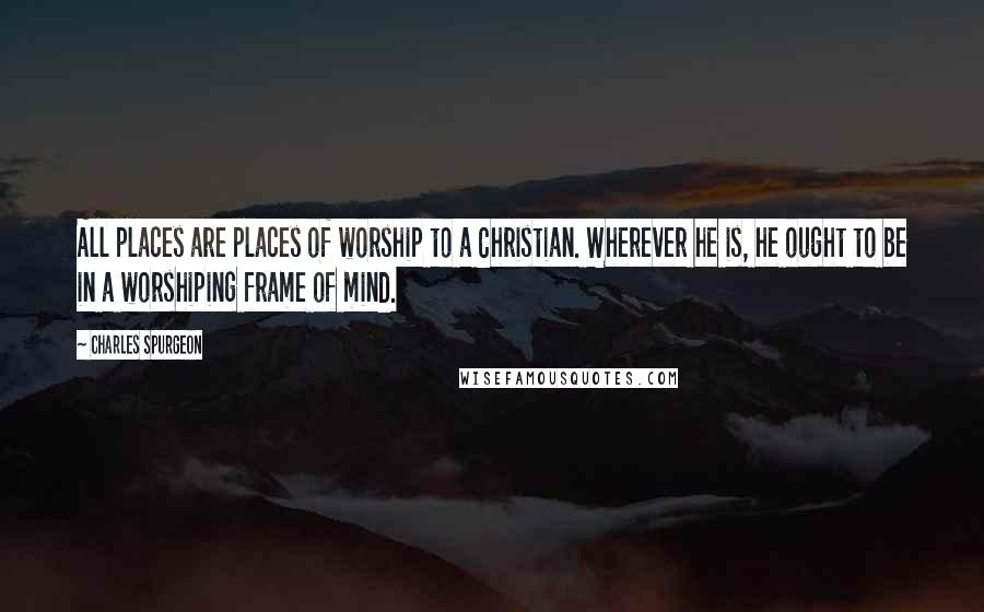 Charles Spurgeon Quotes: All places are places of worship to a Christian. Wherever he is, he ought to be in a worshiping frame of mind.