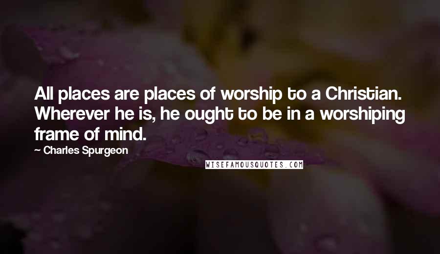 Charles Spurgeon Quotes: All places are places of worship to a Christian. Wherever he is, he ought to be in a worshiping frame of mind.