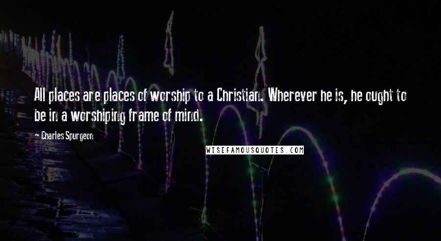 Charles Spurgeon Quotes: All places are places of worship to a Christian. Wherever he is, he ought to be in a worshiping frame of mind.