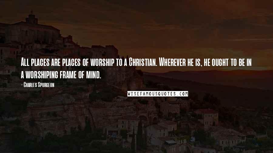 Charles Spurgeon Quotes: All places are places of worship to a Christian. Wherever he is, he ought to be in a worshiping frame of mind.