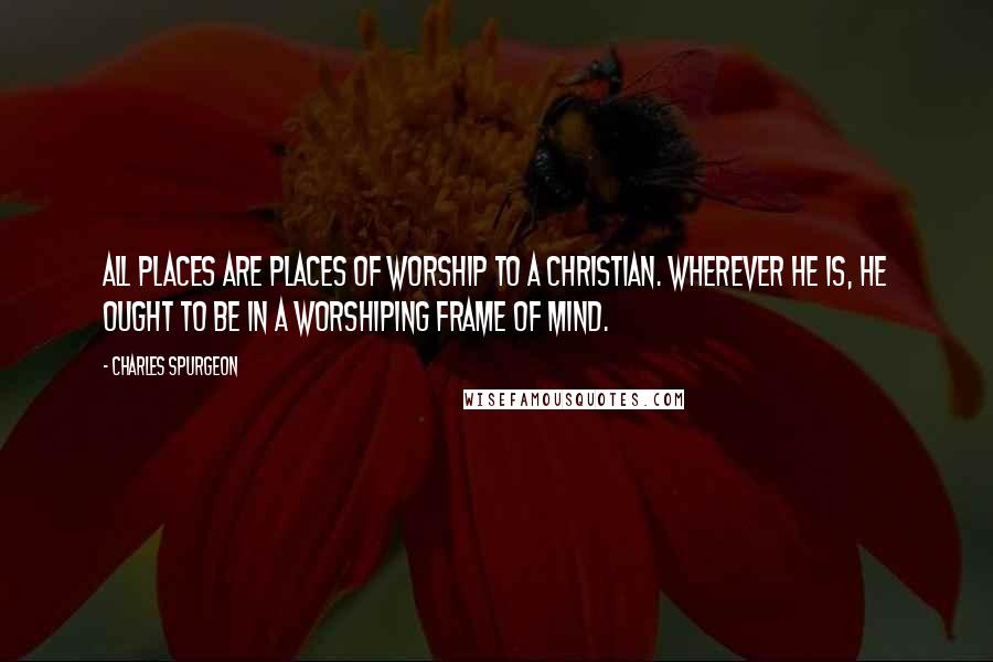 Charles Spurgeon Quotes: All places are places of worship to a Christian. Wherever he is, he ought to be in a worshiping frame of mind.