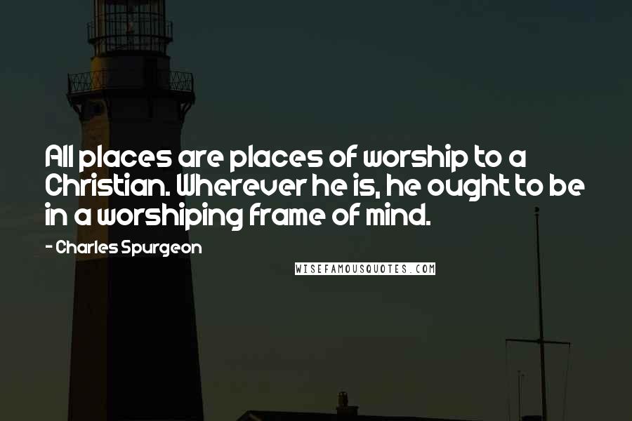 Charles Spurgeon Quotes: All places are places of worship to a Christian. Wherever he is, he ought to be in a worshiping frame of mind.