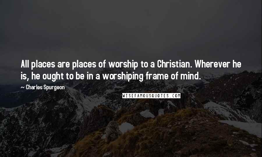 Charles Spurgeon Quotes: All places are places of worship to a Christian. Wherever he is, he ought to be in a worshiping frame of mind.