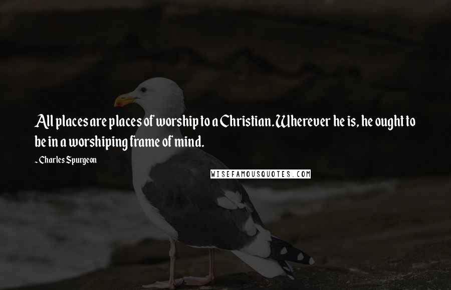 Charles Spurgeon Quotes: All places are places of worship to a Christian. Wherever he is, he ought to be in a worshiping frame of mind.