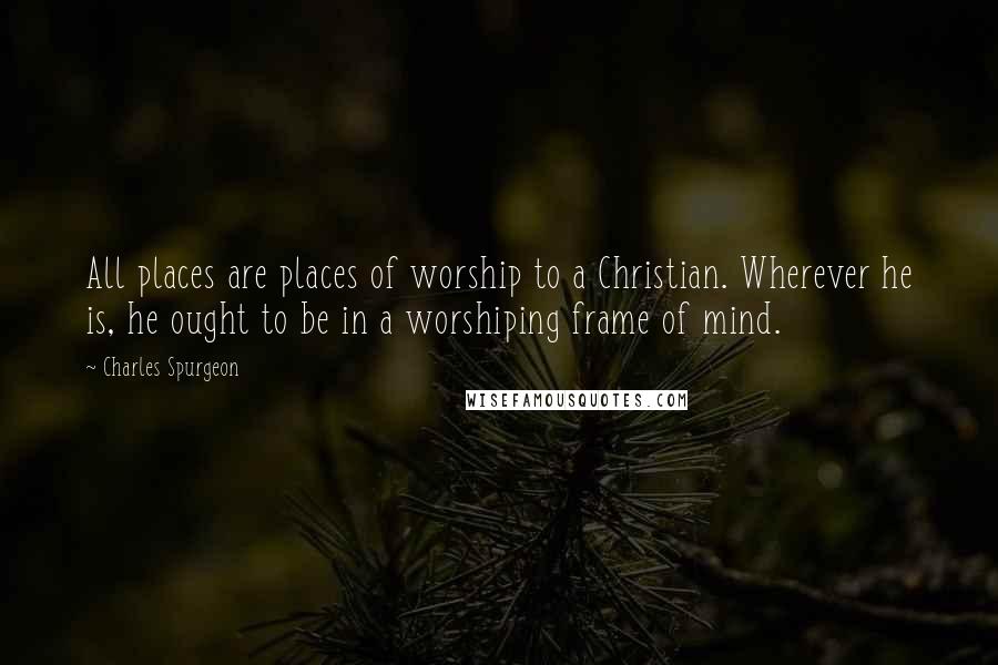 Charles Spurgeon Quotes: All places are places of worship to a Christian. Wherever he is, he ought to be in a worshiping frame of mind.