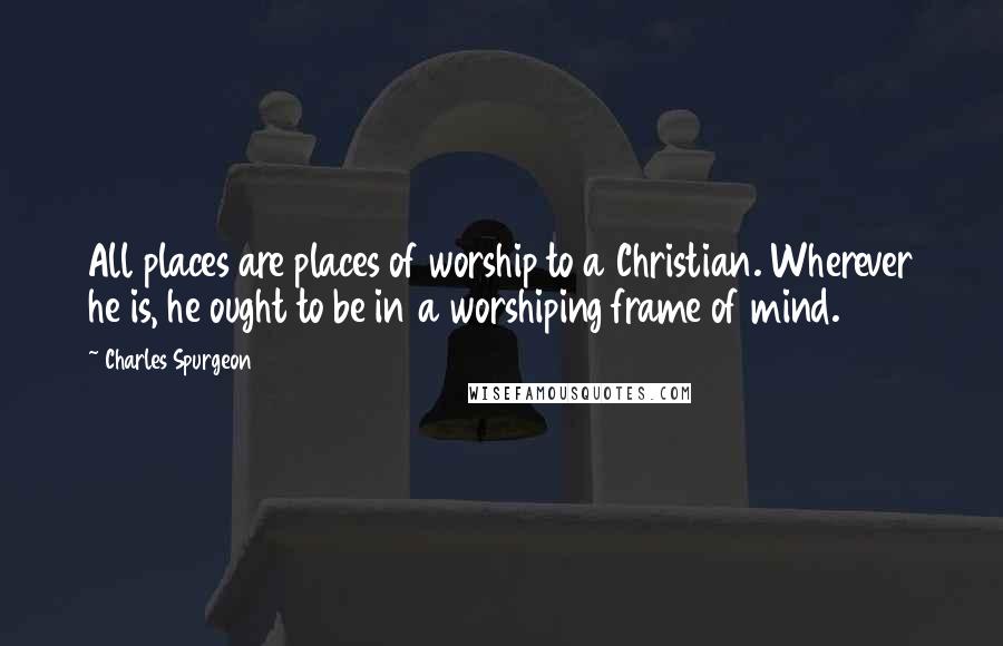 Charles Spurgeon Quotes: All places are places of worship to a Christian. Wherever he is, he ought to be in a worshiping frame of mind.