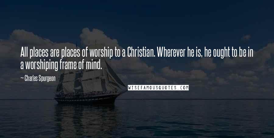 Charles Spurgeon Quotes: All places are places of worship to a Christian. Wherever he is, he ought to be in a worshiping frame of mind.