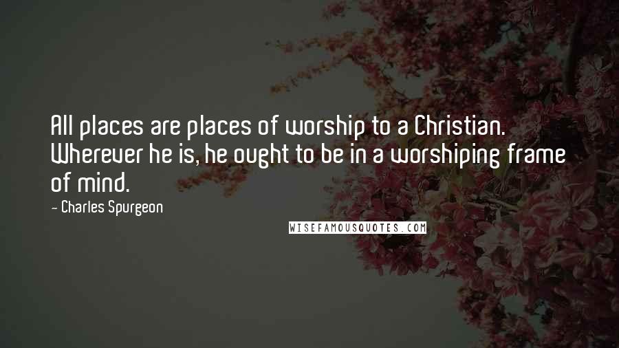 Charles Spurgeon Quotes: All places are places of worship to a Christian. Wherever he is, he ought to be in a worshiping frame of mind.