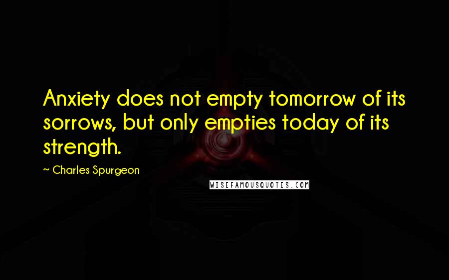 Charles Spurgeon Quotes: Anxiety does not empty tomorrow of its sorrows, but only empties today of its strength.