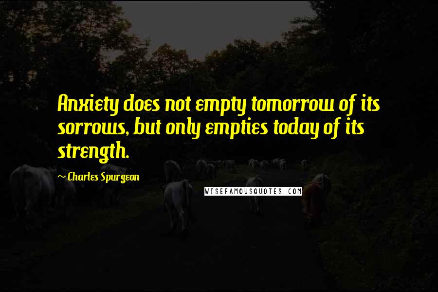 Charles Spurgeon Quotes: Anxiety does not empty tomorrow of its sorrows, but only empties today of its strength.