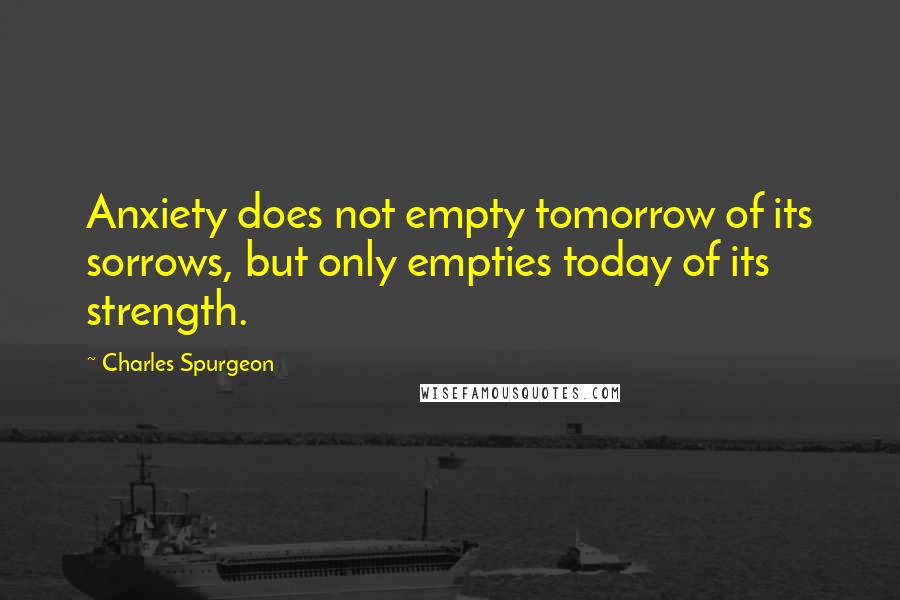 Charles Spurgeon Quotes: Anxiety does not empty tomorrow of its sorrows, but only empties today of its strength.