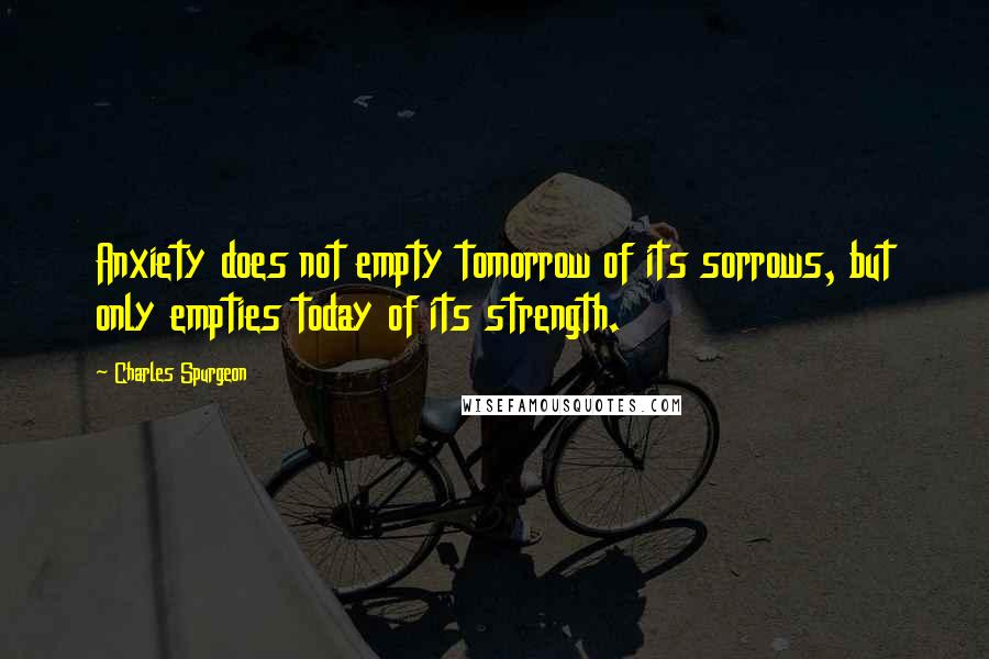 Charles Spurgeon Quotes: Anxiety does not empty tomorrow of its sorrows, but only empties today of its strength.