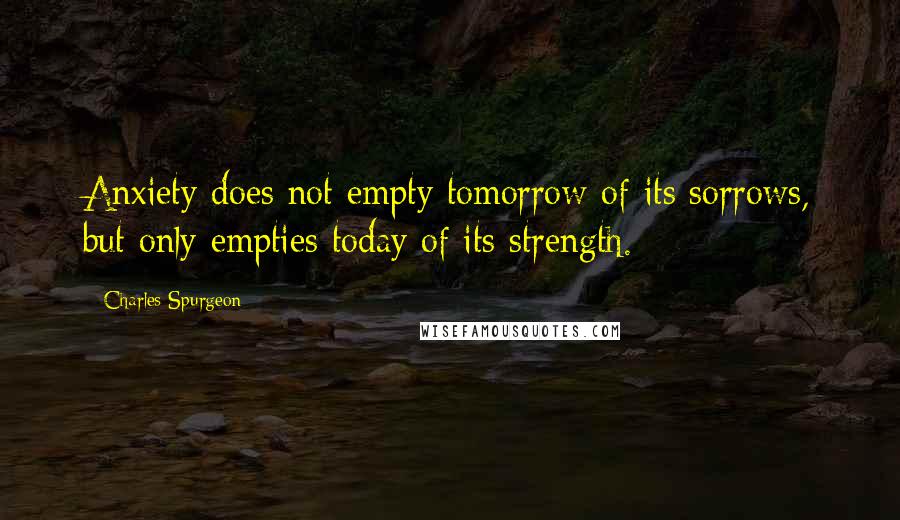 Charles Spurgeon Quotes: Anxiety does not empty tomorrow of its sorrows, but only empties today of its strength.