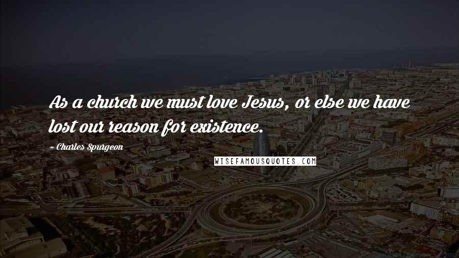 Charles Spurgeon Quotes: As a church we must love Jesus, or else we have lost our reason for existence.