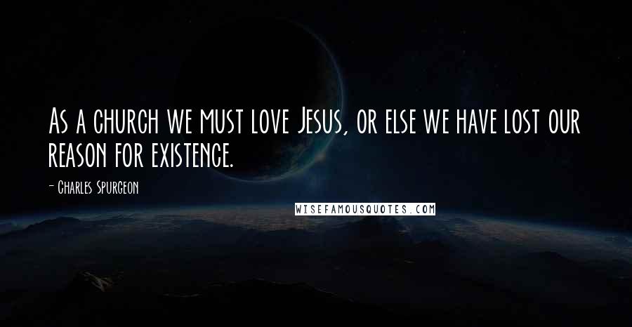 Charles Spurgeon Quotes: As a church we must love Jesus, or else we have lost our reason for existence.