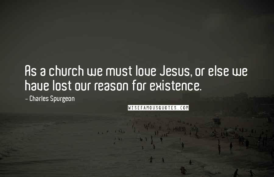 Charles Spurgeon Quotes: As a church we must love Jesus, or else we have lost our reason for existence.