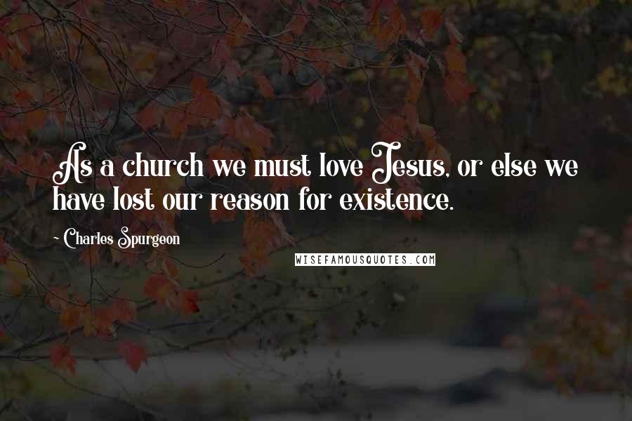 Charles Spurgeon Quotes: As a church we must love Jesus, or else we have lost our reason for existence.