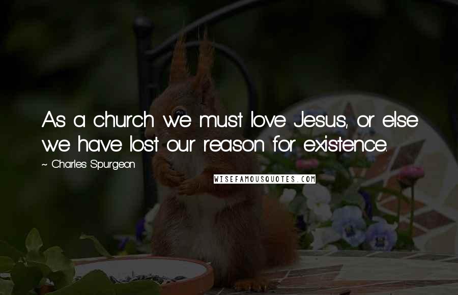 Charles Spurgeon Quotes: As a church we must love Jesus, or else we have lost our reason for existence.