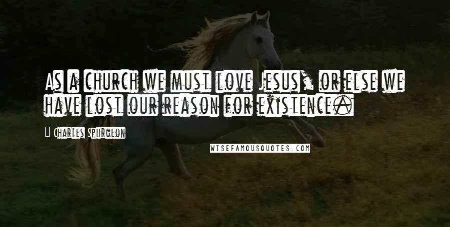 Charles Spurgeon Quotes: As a church we must love Jesus, or else we have lost our reason for existence.