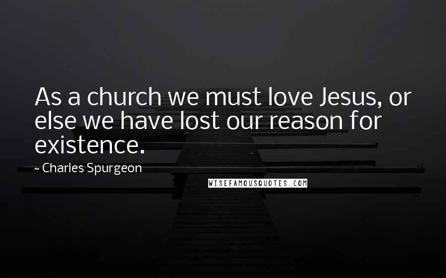 Charles Spurgeon Quotes: As a church we must love Jesus, or else we have lost our reason for existence.