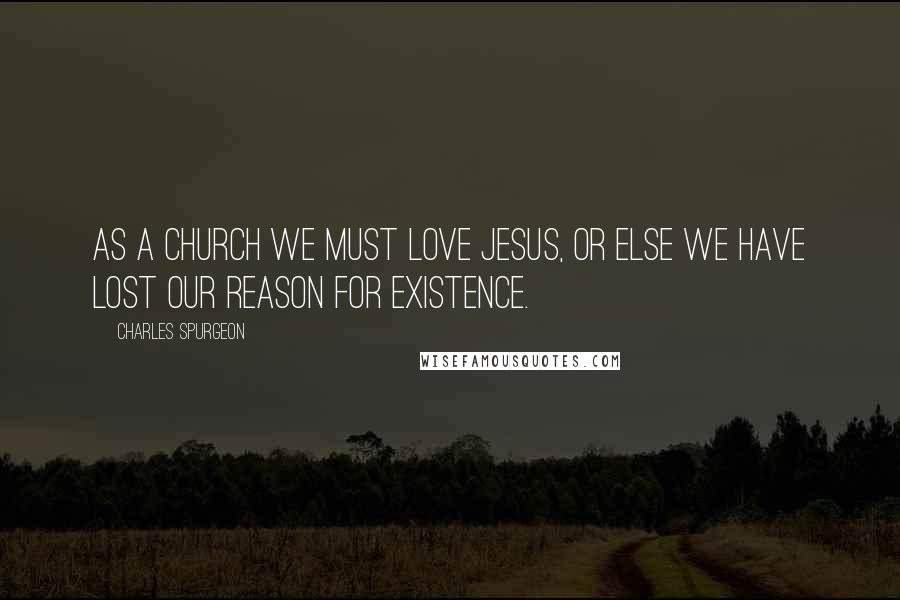 Charles Spurgeon Quotes: As a church we must love Jesus, or else we have lost our reason for existence.