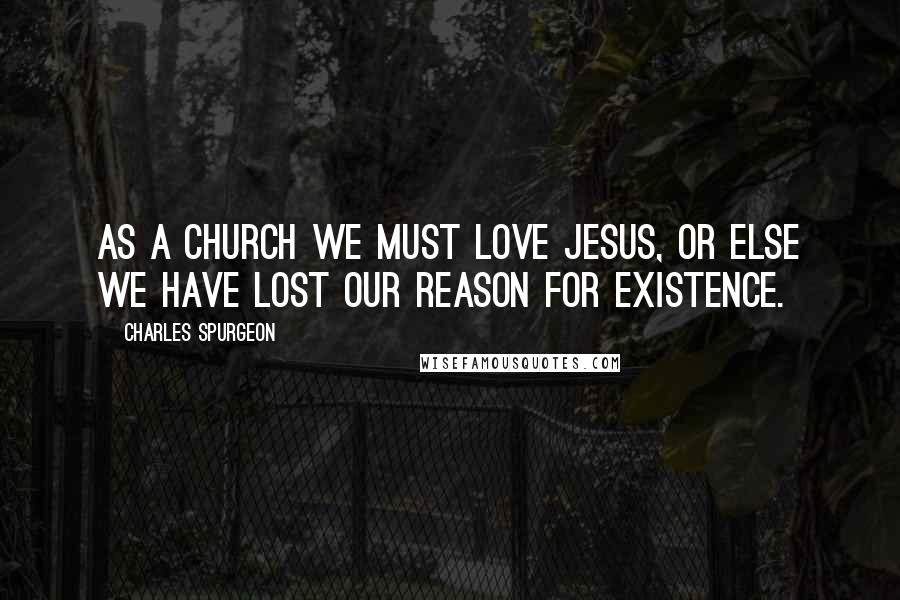 Charles Spurgeon Quotes: As a church we must love Jesus, or else we have lost our reason for existence.