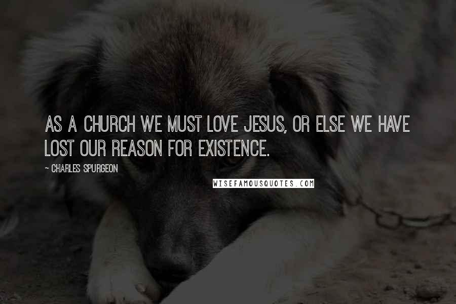 Charles Spurgeon Quotes: As a church we must love Jesus, or else we have lost our reason for existence.