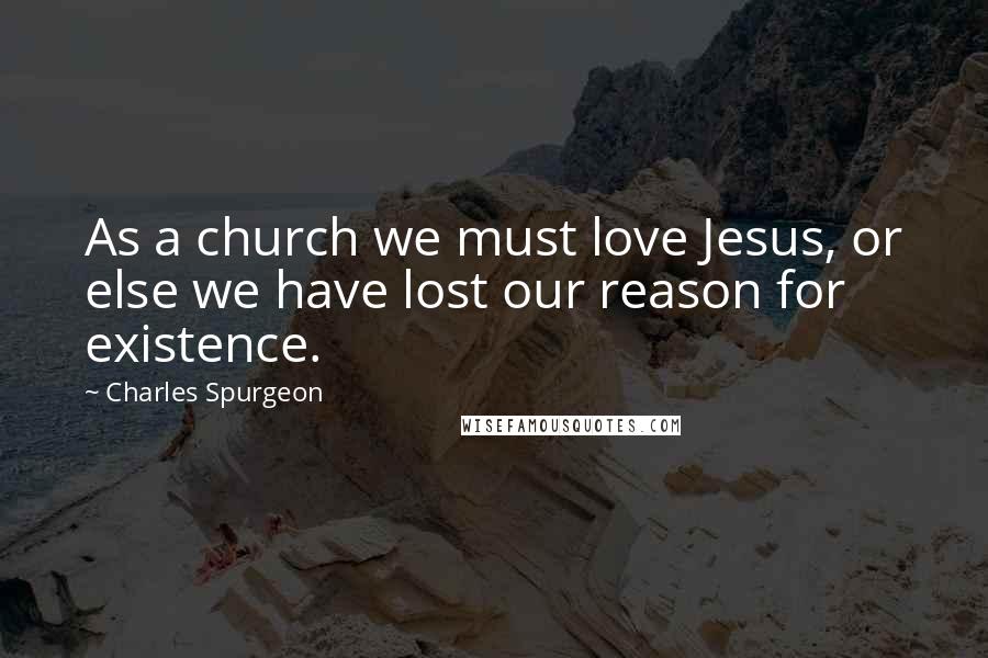 Charles Spurgeon Quotes: As a church we must love Jesus, or else we have lost our reason for existence.