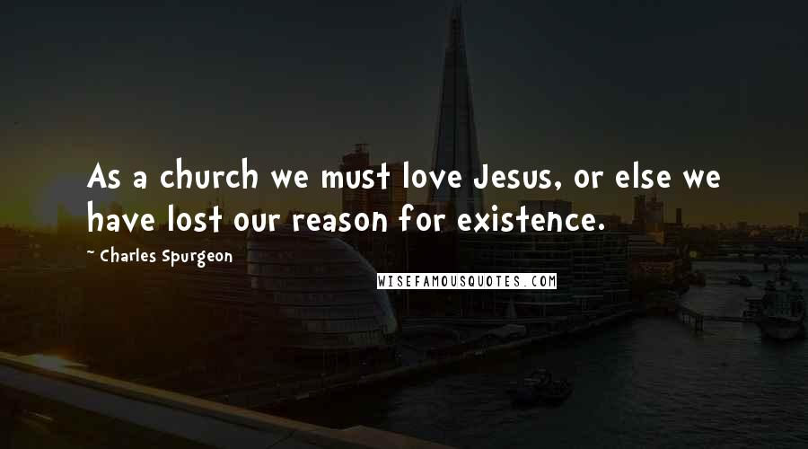 Charles Spurgeon Quotes: As a church we must love Jesus, or else we have lost our reason for existence.