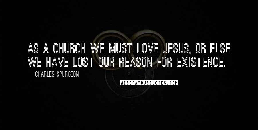 Charles Spurgeon Quotes: As a church we must love Jesus, or else we have lost our reason for existence.